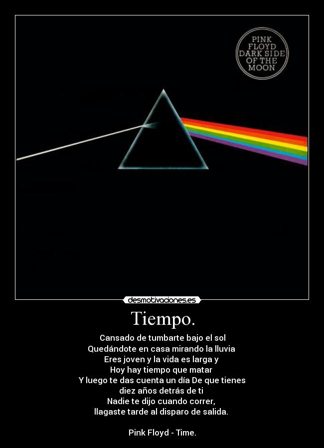 Tiempo. - Cansado de tumbarte bajo el sol
Quedándote en casa mirando la lluvia
Eres joven y la vida es larga y
Hoy hay tiempo que matar
Y luego te das cuenta un día De que tienes
diez años detrás de ti
Nadie te dijo cuando correr,
llagaste tarde al disparo de salida.
Pink Floyd - Time.