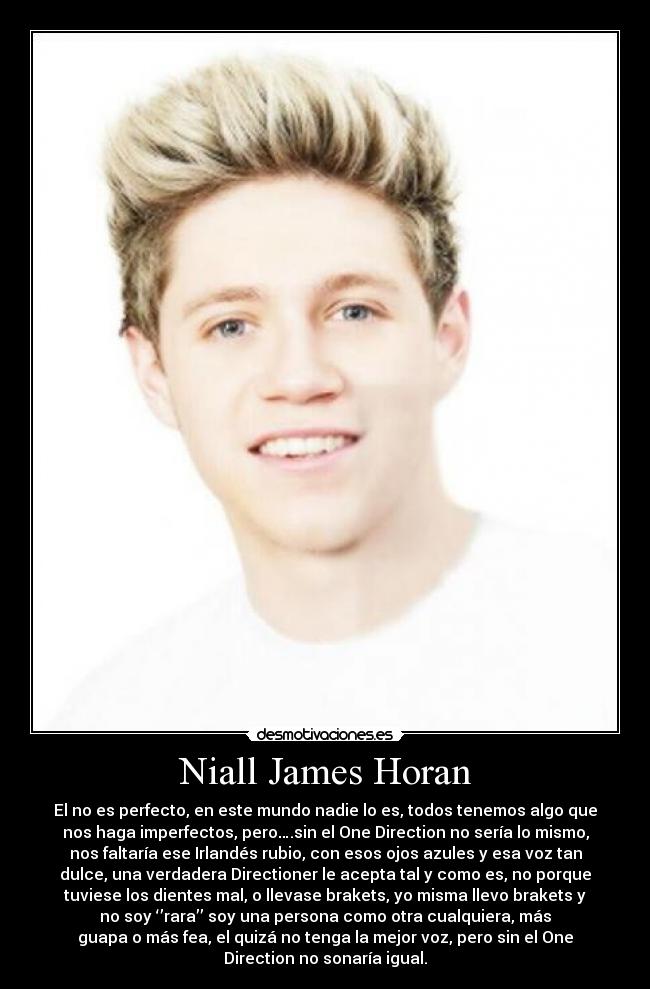 Niall James Horan - El no es perfecto, en este mundo nadie lo es, todos tenemos algo que
nos haga imperfectos, pero….sin el One Direction no sería lo mismo,
nos faltaría ese Irlandés rubio, con esos ojos azules y esa voz tan
dulce, una verdadera Directioner le acepta tal y como es, no porque
tuviese los dientes mal, o llevase brakets, yo misma llevo brakets y
no soy ‘’rara’’ soy una persona como otra cualquiera, más
guapa o más fea, el quizá no tenga la mejor voz, pero sin el One
Direction no sonaría igual.