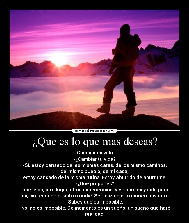 ¿Que es lo que mas deseas? - -Cambiar mi vida.
-¿Cambiar tu vida?
-Si, estoy cansado de las mismas caras, de los mismo caminos,
del mismo pueblo, de mi casa;
estoy cansado de la misma rutina. Estoy aburrido de aburrirme.
-¿Que propones?
Irme lejos, otro lugar, otras experiencias, vivir para mi y solo para
mi, sin tener en cuanta a nadie. Ser feliz de otra manera distinta.
-Sabes que es imposible.
-No, no es imposible. De momento es un sueño; un sueño que haré
realidad.