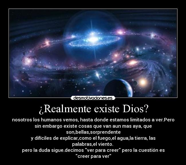 ¿Realmente existe Dios? - nosotros los humanos vemos, hasta donde estamos limitados a ver.Pero
sin embargo existe cosas que van aun mas aya, que son,bellas,sorprendente
y difíciles de explicar,como el fuego,el agua,la tierra, las palabras,el viento.
pero la duda sigue.decimos ver para creer pero la cuestión es creer para ver