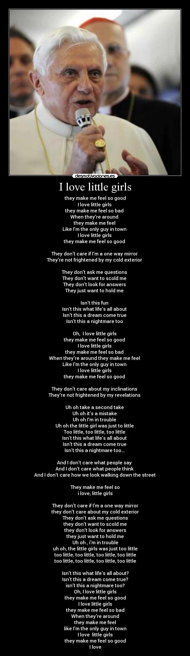 I love little girls - they make me feel so good
I love little girls 
they make me feel so bad 
When theyre around 
they make me feel 
Like Im the only guy in town 
I love little girls 
they make me feel so good 

They dont care if Im a one way mirror 
Theyre not frightened by my cold exterior 

They dont ask me questions 
They dont want to scold me 
They dont look for answers 
They just want to hold me 

Isnt this fun 
Isnt this what lifes all about 
Isnt this a dream come true 
Isnt this a nightmare too 

Oh,  I love little girls 
they make me feel so good 
I love little girls 
they make me feel so bad 
When theyre around they make me feel 
Like Im the only guy in town 
I love little girls 
they make me feel so good 

They dont care about my inclinations 
Theyre not frightened by my revelations 

Uh oh take a second take 
Uh oh its a mistake 
Uh oh Im in trouble 
Uh oh the little girl was just to little 
Too little, too little, too little 
Isnt this what lifes all about 
Isnt this a dream come true 
Isnt this a nightmare too... 

And I dont care what people say 
And I dont care what people think 
And I dont care how we look walking down the street

They make me feel so
i love, little girls

They dont care if Im a one way mirror
they dont care about my cold exterior
They dont ask me questions
they dont want to scold me
they dont look for answers
they just want to hold me
Uh oh , im in trouble
uh oh, the little girls was just too little
too little, too little, too little, too little
too little, too little, too little, too little

Isnt this what lifes all about?
Isnt this a dream come true?
isnt this a nightmare too?
Oh, I love little girls
they make me feel so good
I love little girls
they make me feel so bad
When theyre around
they make me feel
like Im the only guy in town
I love  little girls
they make me feel so good
I love