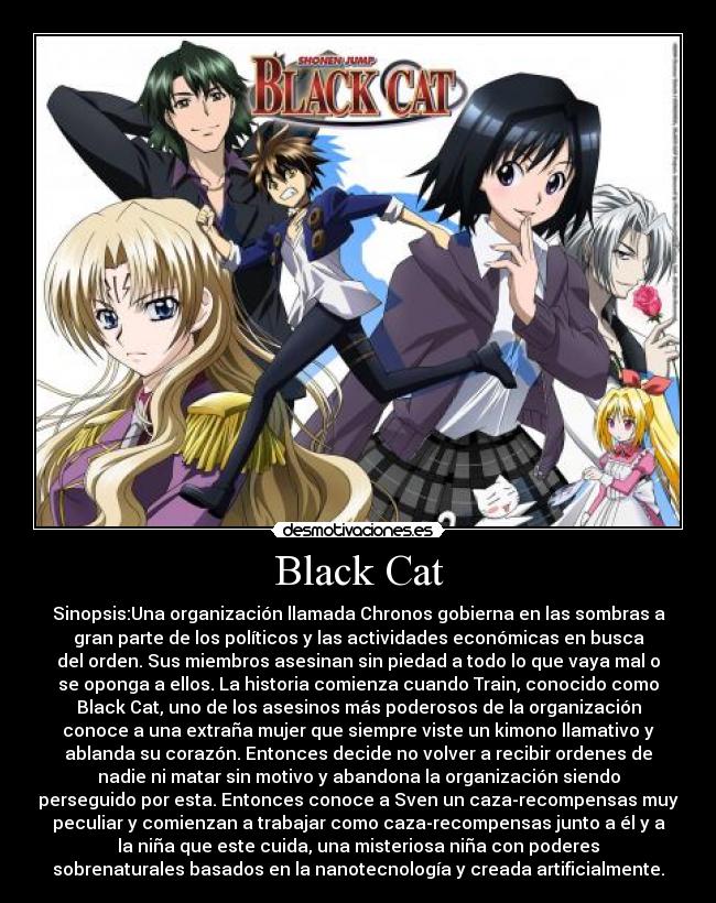 Black Cat - Sinopsis:Una organización llamada Chronos gobierna en las sombras a
gran parte de los políticos y las actividades económicas en busca
del orden. Sus miembros asesinan sin piedad a todo lo que vaya mal o
se oponga a ellos. La historia comienza cuando Train, conocido como
Black Cat, uno de los asesinos más poderosos de la organización
conoce a una extraña mujer que siempre viste un kimono llamativo y
ablanda su corazón. Entonces decide no volver a recibir ordenes de
nadie ni matar sin motivo y abandona la organización siendo
perseguido por esta. Entonces conoce a Sven un caza-recompensas muy
peculiar y comienzan a trabajar como caza-recompensas junto a él y a
la niña que este cuida, una misteriosa niña con poderes
sobrenaturales basados en la nanotecnología y creada artificialmente.