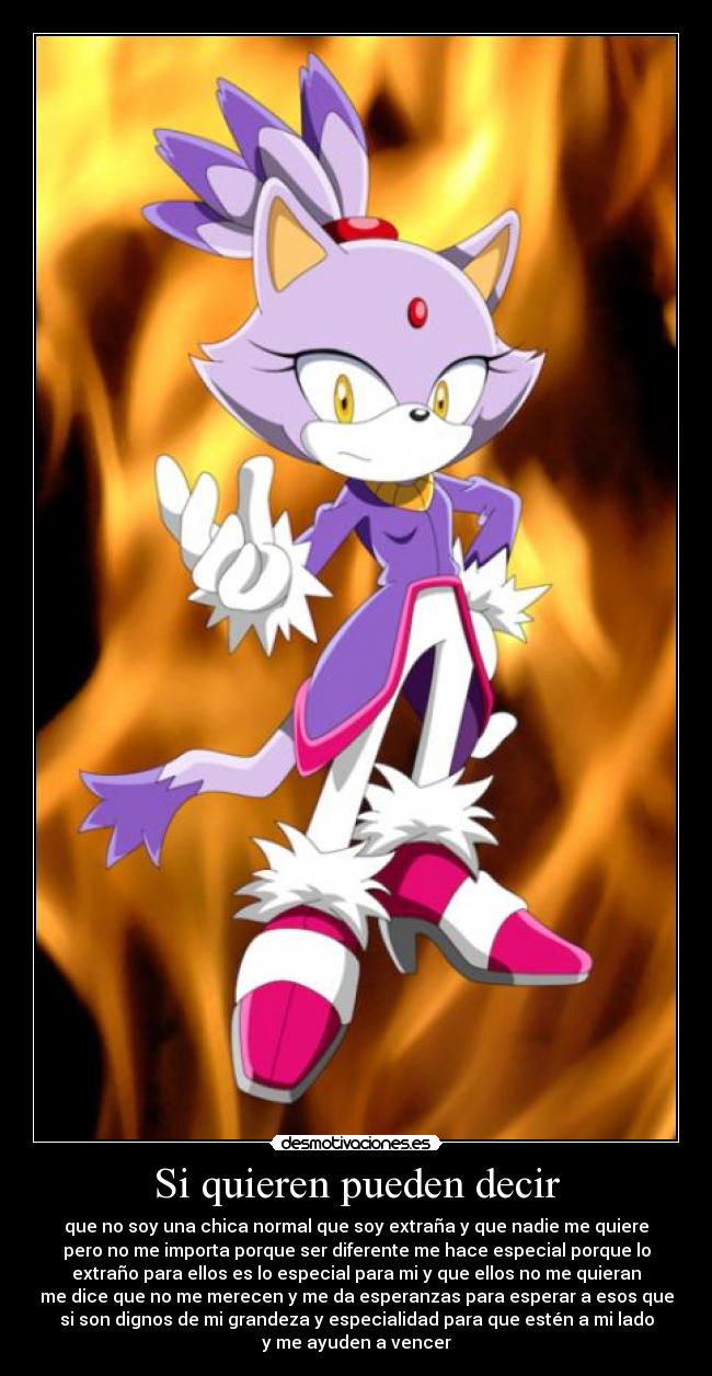Si quieren pueden decir - que no soy una chica normal que soy extraña y que nadie me quiere
pero no me importa porque ser diferente me hace especial porque lo
extraño para ellos es lo especial para mi y que ellos no me quieran
me dice que no me merecen y me da esperanzas para esperar a esos que
si son dignos de mi grandeza y especialidad para que estén a mi lado
y me ayuden a vencer