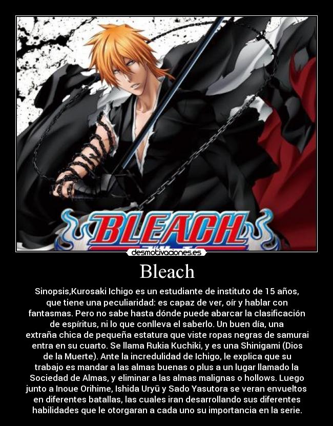 Bleach - Sinopsis,Kurosaki Ichigo es un estudiante de instituto de 15 años,
que tiene una peculiaridad: es capaz de ver, oír y hablar con
fantasmas. Pero no sabe hasta dónde puede abarcar la clasificación
de espíritus, ni lo que conlleva el saberlo. Un buen día, una
extraña chica de pequeña estatura que viste ropas negras de samurai
entra en su cuarto. Se llama Rukia Kuchiki, y es una Shinigami (Dios
de la Muerte). Ante la incredulidad de Ichigo, le explica que su
trabajo es mandar a las almas buenas o plus a un lugar llamado la
Sociedad de Almas, y eliminar a las almas malignas o hollows. Luego
junto a Inoue Orihime, Ishida Uryū y Sado Yasutora se veran envueltos
en diferentes batallas, las cuales iran desarrollando sus diferentes
habilidades que le otorgaran a cada uno su importancia en la serie.