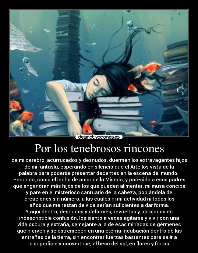 Por los tenebrosos rincones - de mi cerebro, acurrucados y desnudos, duermen los extravagantes hijos
de mi fantasía, esperando en silencio que el Arte los vista de la
palabra para poderse presentar decentes en la escena del mundo.
Fecunda, como el lecho de amor de la Miseria, y parecida a esos padres
que engendran más hijos de los que pueden alimentar, mi musa concibe
y pare en el misterioso santuario de la cabeza, poblándola de
creaciones sin número, a las cuales ni mi actividad ni todos los
años que me restan de vida serían suficientes a dar forma.
Y aquí dentro, desnudos y deformes, revueltos y barajados en
indescriptible confusión, los siento a veces agitarse y vivir con una
vida oscura y extraña, semejante a la de esas miríadas de gérmenes
que hierven y se estremecen en una eterna incubación dentro de las
entrañas de la tierra, sin encontrar fuerzas bastantes para salir a
la superficie y convertirse, al beso del sol, en flores y frutos.