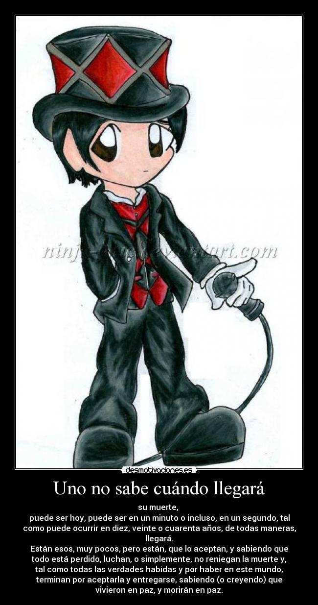 Uno no sabe cuándo llegará - su muerte,
puede ser hoy, puede ser en un minuto o incluso, en un segundo, tal
como puede ocurrir en diez, veinte o cuarenta años, de todas maneras,
llegará.
Están esos, muy pocos, pero están, que lo aceptan, y sabiendo que
todo está perdido, luchan, o simplemente, no reniegan la muerte y,
tal como todas las verdades habidas y por haber en este mundo,
terminan por aceptarla y entregarse, sabiendo (o creyendo) que
vivieron en paz, y morirán en paz.
