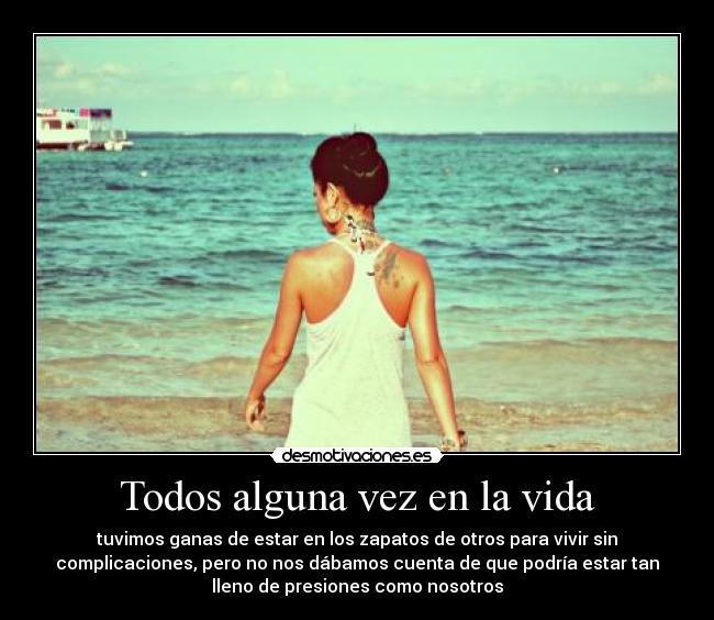 Todos alguna vez en la vida - tuvimos ganas de estar en los zapatos de otros para vivir sin
complicaciones, pero no nos dábamos cuenta de que podría estar tan
lleno de presiones como nosotros