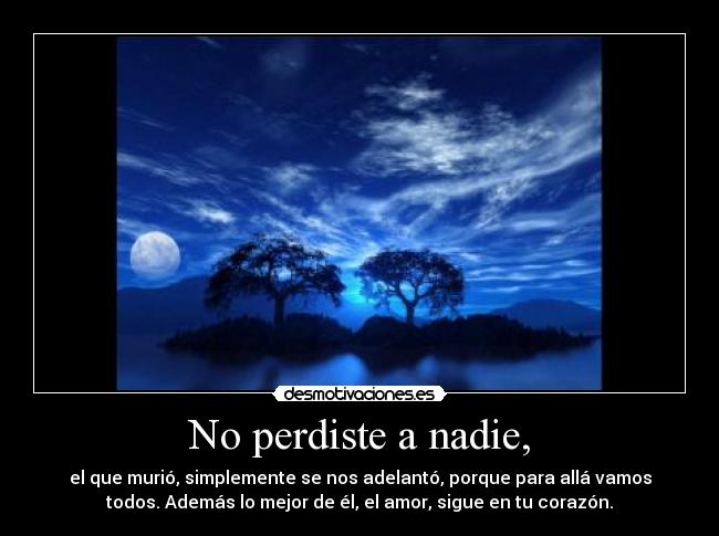 No perdiste a nadie, - el que murió, simplemente se nos adelantó, porque para allá vamos
todos. Además lo mejor de él, el amor, sigue en tu corazón.