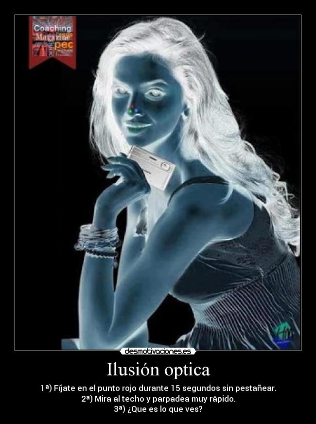 Ilusión optica - 1ª) Fíjate en el punto rojo durante 15 segundos sin pestañear.
2ª) Mira al techo y parpadea muy rápido.
3ª) ¿Que es lo que ves?