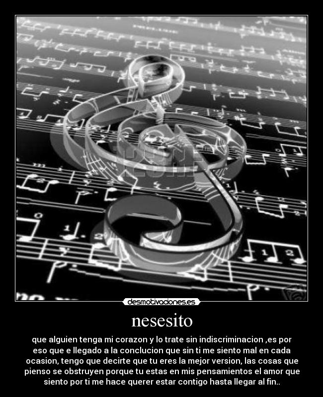 nesesito - que alguien tenga mi corazon y lo trate sin indiscriminacion ,es por
eso que e llegado a la conclucion que sin ti me siento mal en cada
ocasion, tengo que decirte que tu eres la mejor version, las cosas que
pienso se obstruyen porque tu estas en mis pensamientos el amor que
siento por ti me hace querer estar contigo hasta llegar al fin..