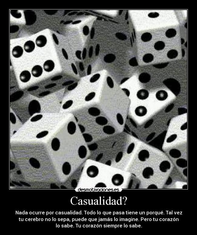 Casualidad? - Nada ocurre por casualidad. Todo lo que pasa tiene un porqué. Tal vez
tu cerebro no lo sepa, puede que jamás lo imagine. Pero tu corazón
lo sabe. Tu corazón siempre lo sabe.