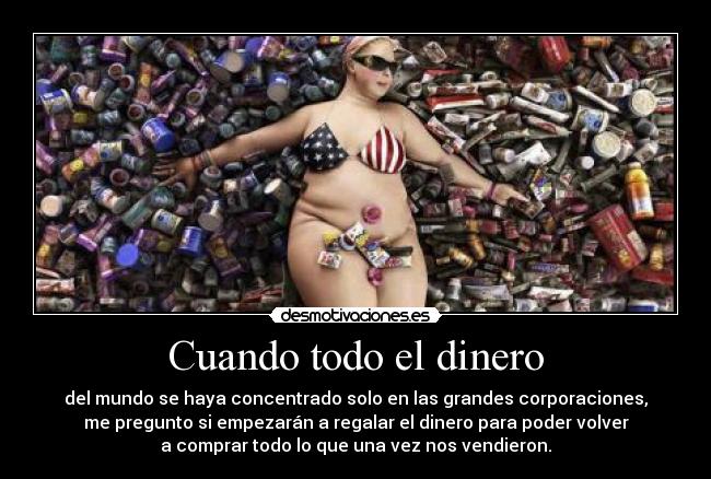 Cuando todo el dinero - del mundo se haya concentrado solo en las grandes corporaciones,
me pregunto si empezarán a regalar el dinero para poder volver
a comprar todo lo que una vez nos vendieron.