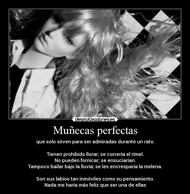Muñecas perfectas - que solo sirven para ser admiradas durante un rato.

Tienen prohibido llorar; se correría el rímel.
No pueden fornicar; se ensuciarían.
Tampoco bailar bajo la lluvia; se les encresparía la melena.

Son sus labios tan inmóviles como su pensamiento.
Nada me haría más feliz que ser una de ellas