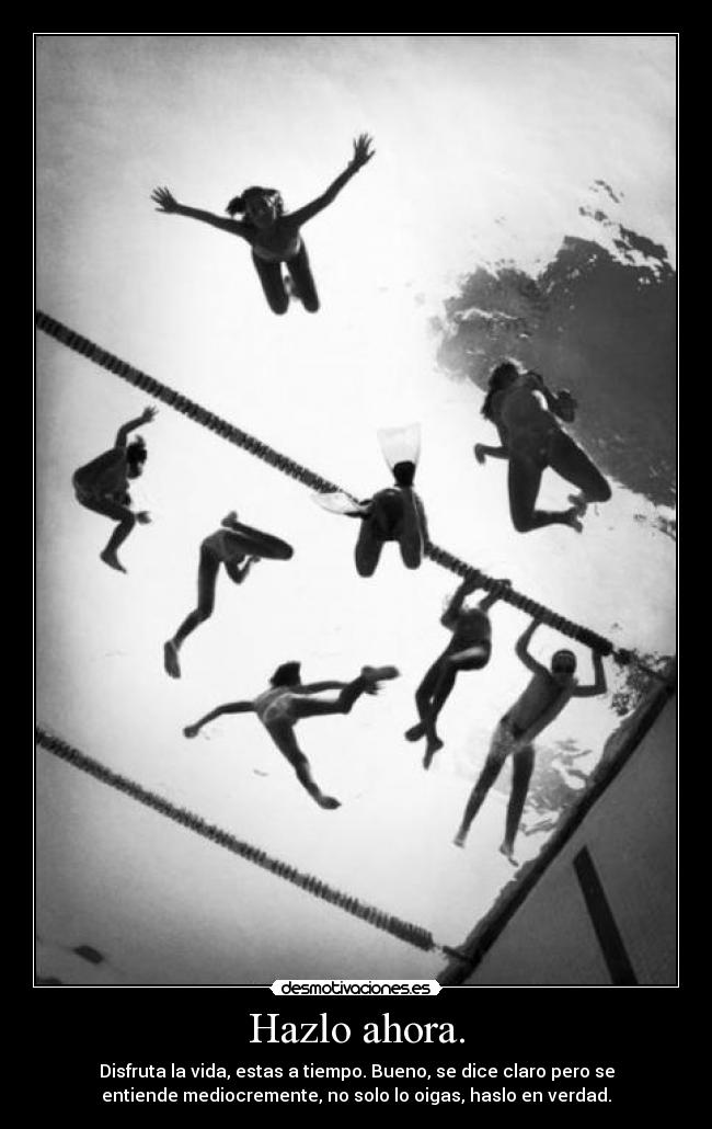 Hazlo ahora. - Disfruta la vida, estas a tiempo. Bueno, se dice claro pero se
entiende mediocremente, no solo lo oigas, haslo en verdad.