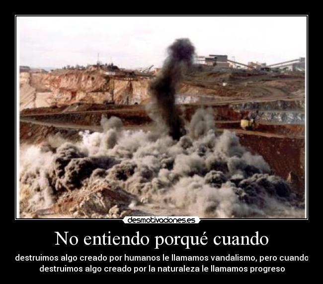 No entiendo porqué cuando - destruimos algo creado por humanos le llamamos vandalismo, pero cuando
destruimos algo creado por la naturaleza le llamamos progreso