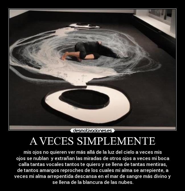A VECES SIMPLEMENTE - mis ojos no quieren ver más allá de la luz del cielo a veces mis
ojos se nublan  y extrañan las miradas de otros ojos a veces mi boca
calla tantas vocales tantos te quiero y se llena de tantas mentiras,
de tantos amargos reproches de los cuales mi alma se arrepiente, a
veces mi alma arrepentida descansa en el mar de sangre más divino y
se llena de la blancura de las nubes.