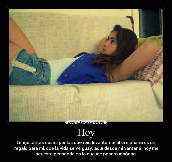 Hoy - tengo tantas cosas por las que reír, levantarme otra mañana es un
regalo para mi, que la vida se ve guay, aquí desde mi ventana. hoy me
acuesto pensando en lo que me pasara mañana-