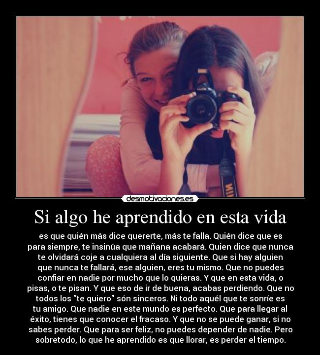 Si algo he aprendido en esta vida - es que quién más dice quererte, más te falla. Quién dice que es
para siempre, te insinúa que mañana acabará. Quien dice que nunca
te olvidará coje a cualquiera al día siguiente. Que si hay alguien
que nunca te fallará, ese alguien, eres tu mismo. Que no puedes
confiar en nadie por mucho que lo quieras. Y que en esta vida, o
pisas, o te pisan. Y que eso de ir de buena, acabas perdiendo. Que no
todos los te quiero són sinceros. Ni todo aquél que te sonríe es
tu amigo. Que nadie en este mundo es perfecto. Que para llegar al
éxito, tienes que conocer el fracaso. Y que no se puede ganar, si no
sabes perder. Que para ser feliz, no puedes depender de nadie. Pero
sobretodo, lo que he aprendido es que llorar, es perder el tiempo.