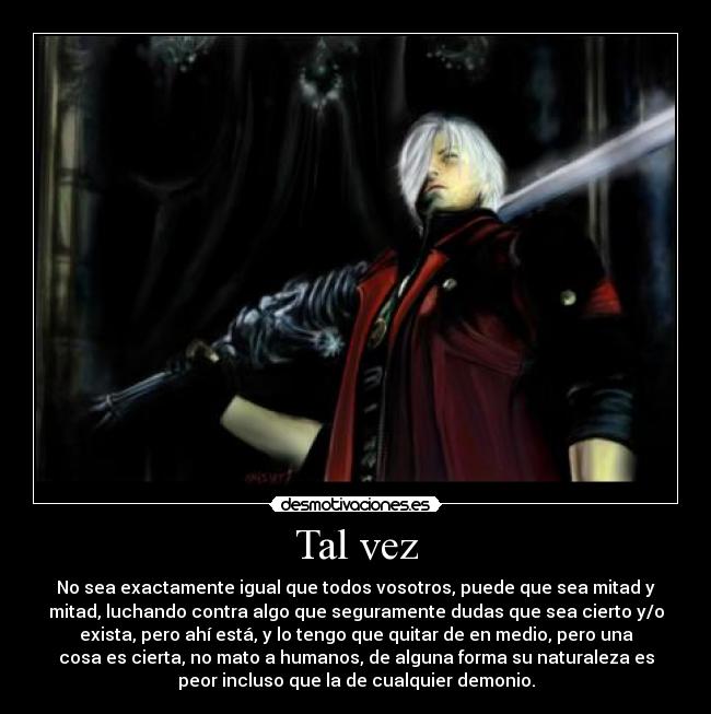 Tal vez - No sea exactamente igual que todos vosotros, puede que sea mitad y
mitad, luchando contra algo que seguramente dudas que sea cierto y/o
exista, pero ahí está, y lo tengo que quitar de en medio, pero una
cosa es cierta, no mato a humanos, de alguna forma su naturaleza es
peor incluso que la de cualquier demonio.