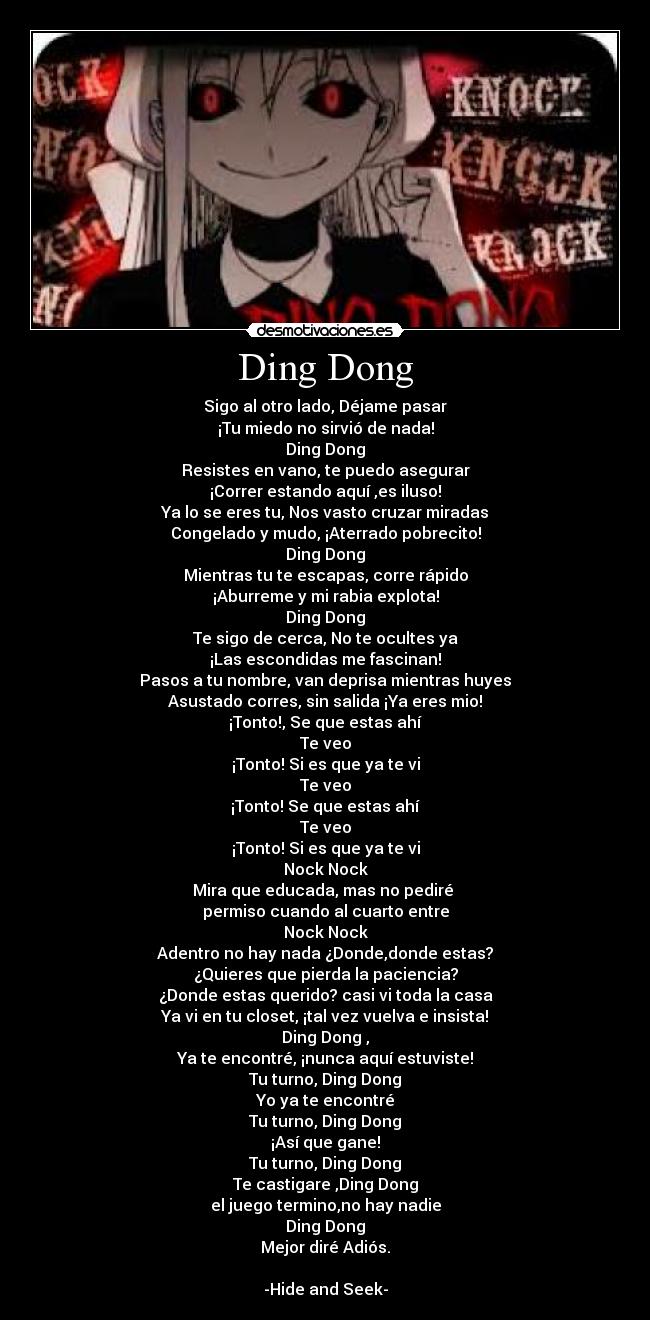 Ding Dong - Sigo al otro lado, Déjame pasar
¡Tu miedo no sirvió de nada!
Ding Dong
Resistes en vano, te puedo asegurar
¡Correr estando aquí ,es iluso!
Ya lo se eres tu, Nos vasto cruzar miradas
Congelado y mudo, ¡Aterrado pobrecito!
Ding Dong
Mientras tu te escapas, corre rápido
¡Aburreme y mi rabia explota!
Ding Dong
Te sigo de cerca, No te ocultes ya
¡Las escondidas me fascinan!
Pasos a tu nombre, van deprisa mientras huyes
Asustado corres, sin salida ¡Ya eres mio!
¡Tonto!, Se que estas ahí
Te veo
¡Tonto! Si es que ya te vi
Te veo
¡Tonto! Se que estas ahí
Te veo
¡Tonto! Si es que ya te vi
Nock Nock
Mira que educada, mas no pediré
permiso cuando al cuarto entre
Nock Nock
Adentro no hay nada ¿Donde,donde estas?
¿Quieres que pierda la paciencia?
¿Donde estas querido? casi vi toda la casa
Ya vi en tu closet, ¡tal vez vuelva e insista!
Ding Dong ,
Ya te encontré, ¡nunca aquí estuviste!
Tu turno, Ding Dong
Yo ya te encontré
Tu turno, Ding Dong
¡Así que gane!
Tu turno, Ding Dong
Te castigare ,Ding Dong
el juego termino,no hay nadie
Ding Dong
Mejor diré Adiós.
-Hide and Seek-