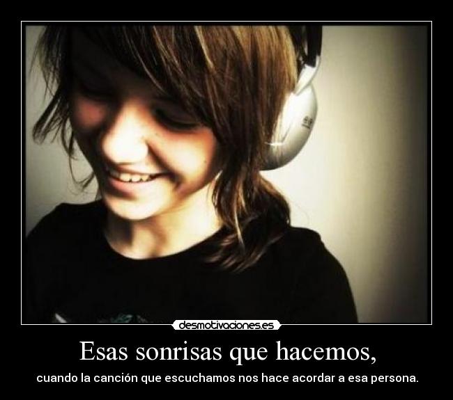 Esas sonrisas que hacemos, - cuando la canción que escuchamos nos hace acordar a esa persona.