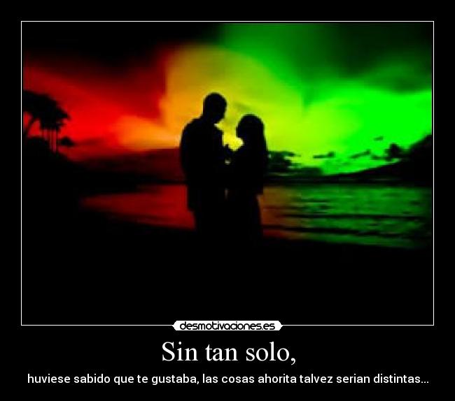 Sin tan solo, - huviese sabido que te gustaba, las cosas ahorita talvez serian distintas...