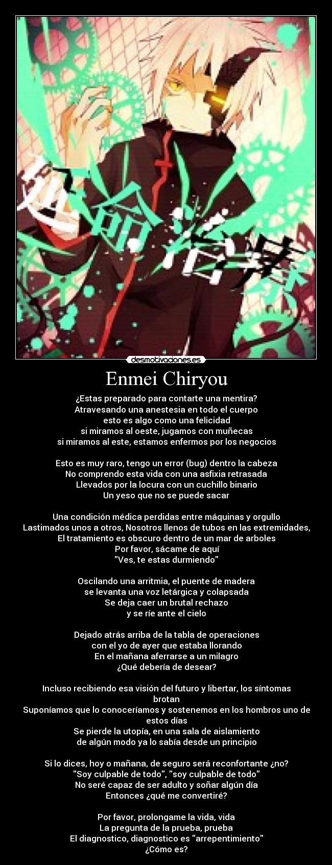 Enmei Chiryou - ¿Estas preparado para contarte una mentira?
Atravesando una anestesia en todo el cuerpo
esto es algo como una felicidad
si miramos al oeste, jugamos con muñecas
si miramos al este, estamos enfermos por los negocios
Esto es muy raro, tengo un error (bug) dentro la cabeza
No comprendo esta vida con una asfixia retrasada
Llevados por la locura con un cuchillo binario
Un yeso que no se puede sacar
Una condición médica perdidas entre máquinas y orgullo
Lastimados unos a otros, Nosotros llenos de tubos en las extremidades,
El tratamiento es obscuro dentro de un mar de arboles
Por favor, sácame de aquí
Ves, te estas durmiendo
Oscilando una arritmia, el puente de madera
se levanta una voz letárgica y colapsada
Se deja caer un brutal rechazo
y se ríe ante el cielo
Dejado atrás arriba de la tabla de operaciones
con el yo de ayer que estaba llorando
En el mañana aferrarse a un milagro
¿Qué debería de desear?
Incluso recibiendo esa visión del futuro y libertar, los síntomas brotan
Suponíamos que lo conoceríamos y sostenemos en los hombros uno de estos días
Se pierde la utopía, en una sala de aislamiento
de algún modo ya lo sabía desde un principio
Si lo dices, hoy o mañana, de seguro será reconfortante ¿no?
Soy culpable de todo, soy culpable de todo
No seré capaz de ser adulto y soñar algún día
Entonces ¿qué me convertiré?
Por favor, prolongame la vida, vida
La pregunta de la prueba, prueba
El diagnostico, diagnostico es arrepentimiento
¿Cómo es?