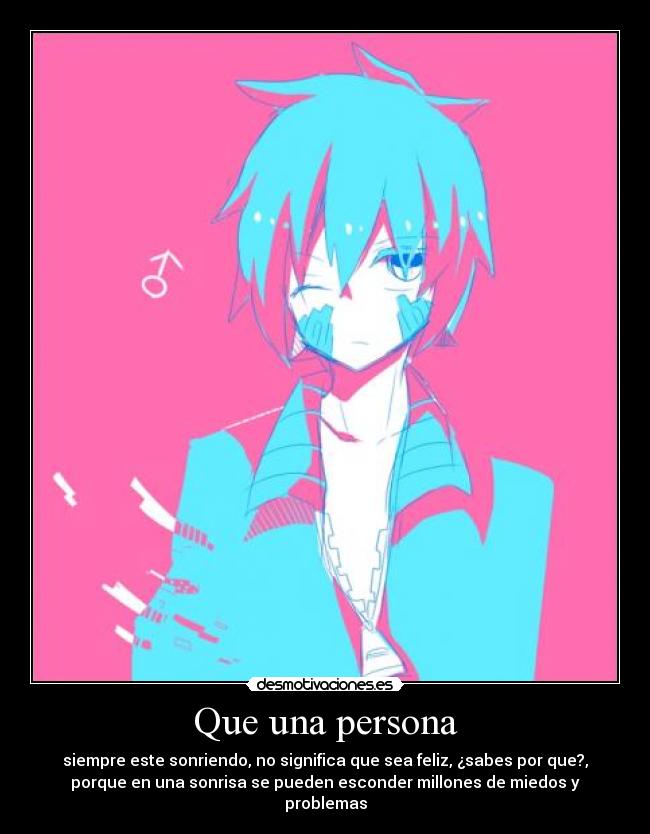 Que una persona - siempre este sonriendo, no significa que sea feliz, ¿sabes por que?,
porque en una sonrisa se pueden esconder millones de miedos y
problemas