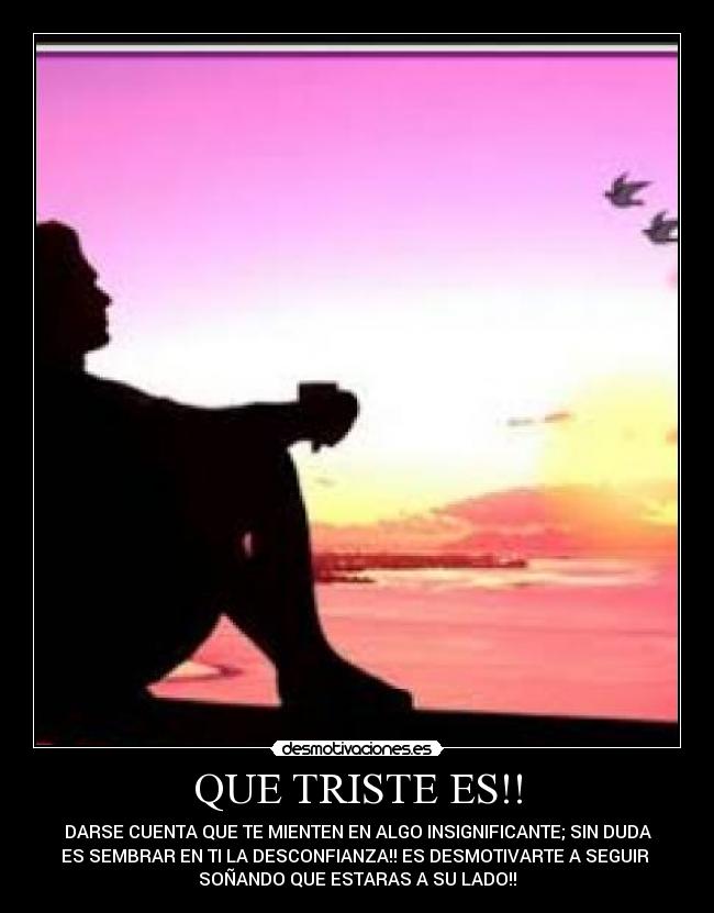 QUE TRISTE ES!! - DARSE CUENTA QUE TE MIENTEN EN ALGO INSIGNIFICANTE; SIN DUDA
ES SEMBRAR EN TI LA DESCONFIANZA!! ES DESMOTIVARTE A SEGUIR
SOÑANDO QUE ESTARAS A SU LADO!!