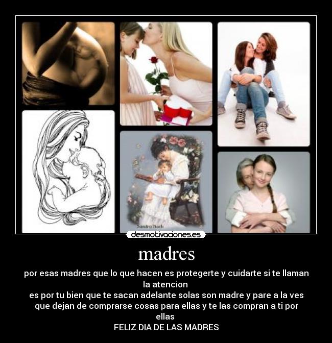madres - por esas madres que lo que hacen es protegerte y cuidarte si te llaman
la atencion
es por tu bien que te sacan adelante solas son madre y pare a la ves
que dejan de comprarse cosas para ellas y te las compran a ti por
ellas
FELIZ DIA DE LAS MADRES