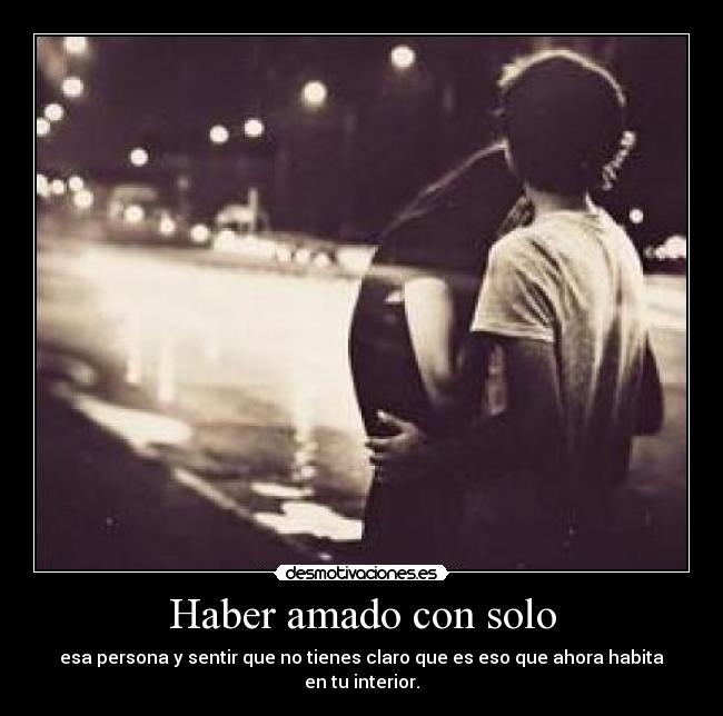 Haber amado con solo - esa persona y sentir que no tienes claro que es eso que ahora habita en tu interior.