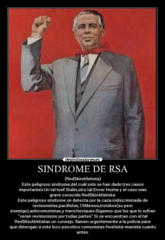 SINDROME DE RSA - (RedSkinAtletista)
Este peligroso sindrome,del cuál solo se han dado tres casos
importantes:Un tal Iosif Stalin,otro tal Enver Hoxha y el caso mas
grave conocido RedSkinAtletista.
Este peligroso síndrome se detecta por la caza indiscriminada de
revisionistas,pacifistas,15Memos,trotskos(su peor
enemigo),anticomunistas,y mencheviques.Digamos que los que lo sufran
veran revisionismo por todas partes.Si se encuentran con el tal
RedSkinAtletistas un consejo. llamen urgentemente a la policia para
que detengan a este loco psicotico comunistas-hoxhista-maoísta cuanto
antes.