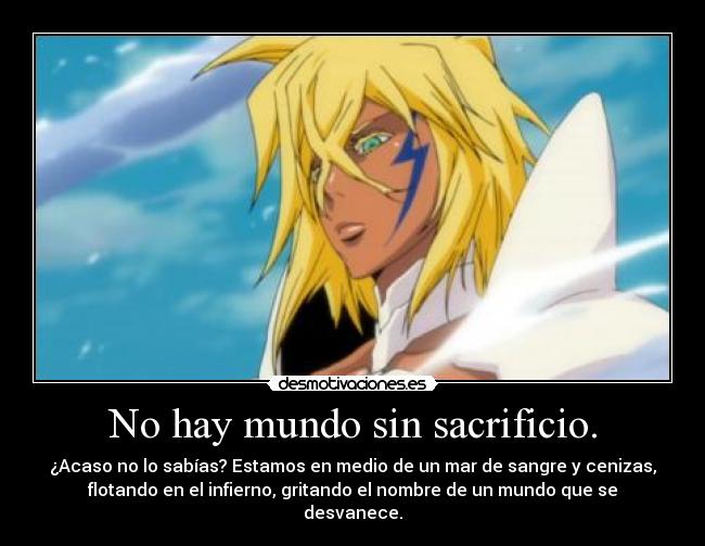 No hay mundo sin sacrificio. - ¿Acaso no lo sabías? Estamos en medio de un mar de sangre y cenizas,
flotando en el infierno, gritando el nombre de un mundo que se
desvanece.