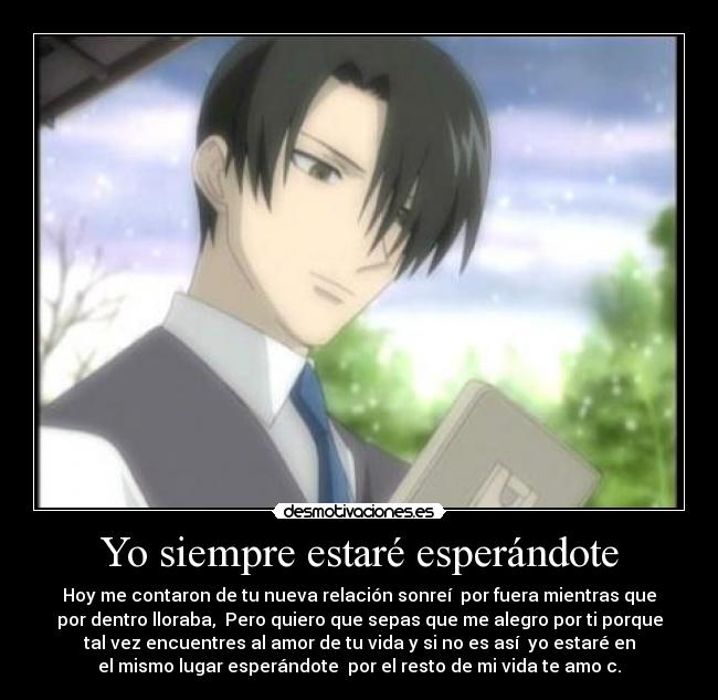 Yo siempre estaré esperándote - Hoy me contaron de tu nueva relación sonreí  por fuera mientras que
por dentro lloraba,  Pero quiero que sepas que me alegro por ti porque
tal vez encuentres al amor de tu vida y si no es así  yo estaré en
el mismo lugar esperándote  por el resto de mi vida te amo c.