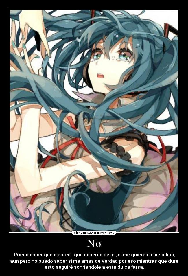 No - Puedo saber que sientes, que esperas de mi, si me quieres o me odias,
aun pero no puedo saber si me amas de verdad por eso mientras que dure
esto seguiré sonriendole a esta dulce farsa.