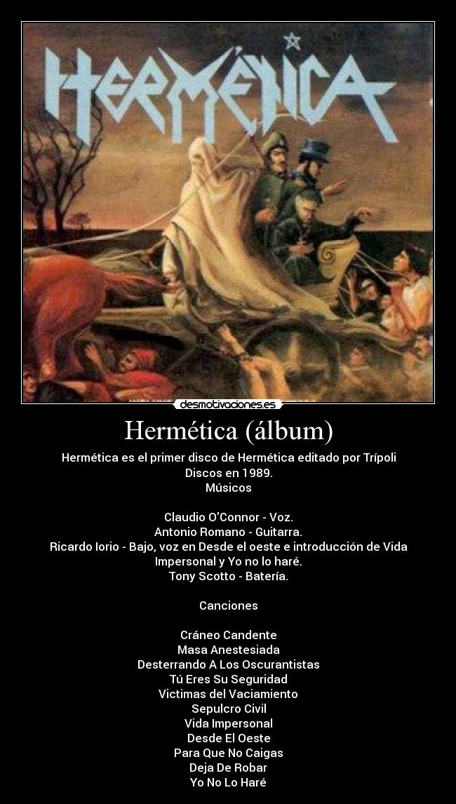 Hermética (álbum) - Hermética es el primer disco de Hermética editado por Trípoli
Discos en 1989.
Músicos

Claudio OConnor - Voz.
Antonio Romano - Guitarra.
Ricardo Iorio - Bajo, voz en Desde el oeste e introducción de Vida
Impersonal y Yo no lo haré.
Tony Scotto - Batería.

Canciones

Cráneo Candente
Masa Anestesiada
Desterrando A Los Oscurantistas
Tú Eres Su Seguridad
Victimas del Vaciamiento
Sepulcro Civil
Vida Impersonal
Desde El Oeste
Para Que No Caigas
Deja De Robar
Yo No Lo Haré