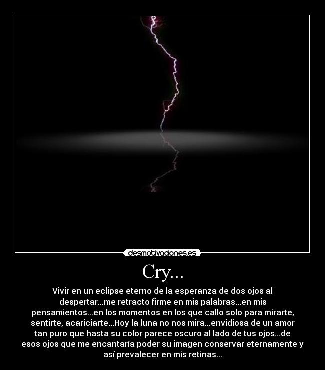 Cry... - Vivir en un eclipse eterno de la esperanza de dos ojos al
despertar...me retracto firme en mis palabras...en mis
pensamientos...en los momentos en los que callo solo para mirarte,
sentirte, acariciarte...Hoy la luna no nos mira...envidiosa de un amor
tan puro que hasta su color parece oscuro al lado de tus ojos...de
esos ojos que me encantaría poder su imagen conservar eternamente y
así prevalecer en mis retinas...