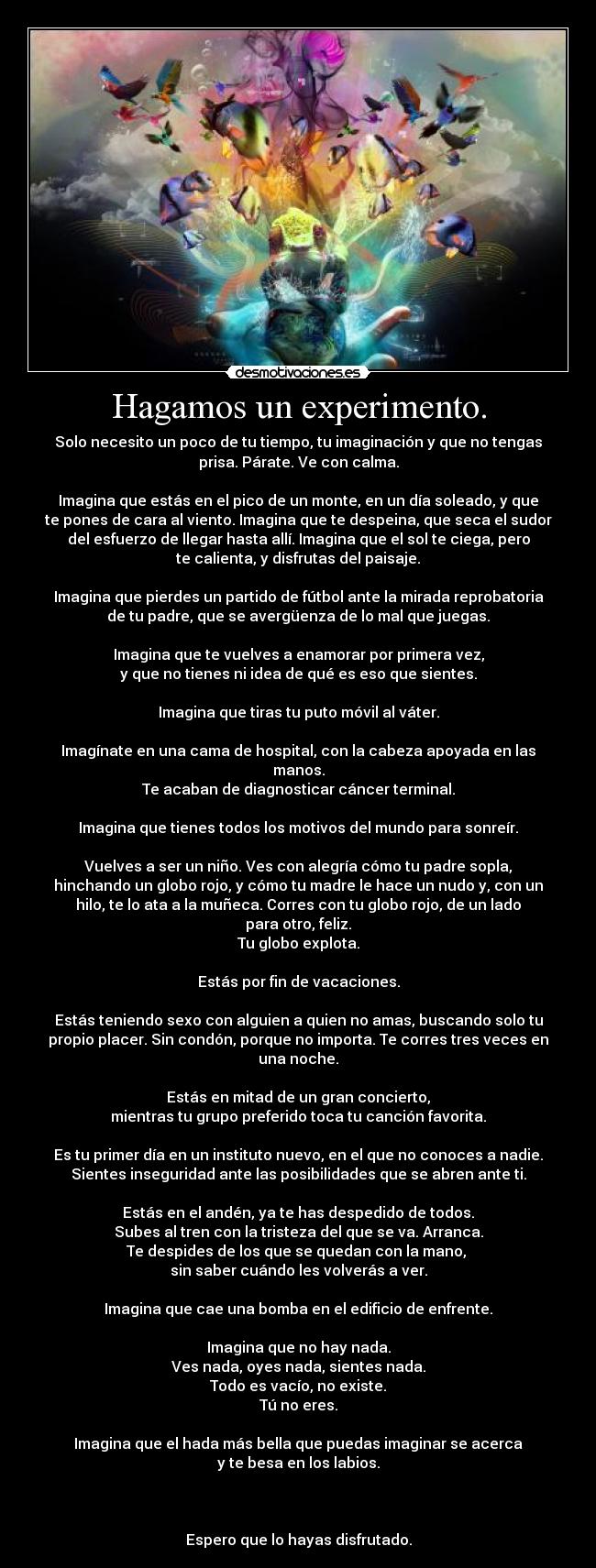 Hagamos un experimento. - Solo necesito un poco de tu tiempo, tu imaginación y que no tengas
prisa. Párate. Ve con calma.

Imagina que estás en el pico de un monte, en un día soleado, y que
te pones de cara al viento. Imagina que te despeina, que seca el sudor
del esfuerzo de llegar hasta allí. Imagina que el sol te ciega, pero
te calienta, y disfrutas del paisaje.

Imagina que pierdes un partido de fútbol ante la mirada reprobatoria
de tu padre, que se avergüenza de lo mal que juegas.

Imagina que te vuelves a enamorar por primera vez,
y que no tienes ni idea de qué es eso que sientes.

Imagina que tiras tu puto móvil al váter.

Imagínate en una cama de hospital, con la cabeza apoyada en las
manos.
Te acaban de diagnosticar cáncer terminal.

Imagina que tienes todos los motivos del mundo para sonreír.

Vuelves a ser un niño. Ves con alegría cómo tu padre sopla,
hinchando un globo rojo, y cómo tu madre le hace un nudo y, con un
hilo, te lo ata a la muñeca. Corres con tu globo rojo, de un lado
para otro, feliz.
Tu globo explota.

Estás por fin de vacaciones.

Estás teniendo sexo con alguien a quien no amas, buscando solo tu
propio placer. Sin condón, porque no importa. Te corres tres veces en
una noche.

Estás en mitad de un gran concierto,
mientras tu grupo preferido toca tu canción favorita.

Es tu primer día en un instituto nuevo, en el que no conoces a nadie.
Sientes inseguridad ante las posibilidades que se abren ante ti.

Estás en el andén, ya te has despedido de todos.
Subes al tren con la tristeza del que se va. Arranca.
Te despides de los que se quedan con la mano, 
sin saber cuándo les volverás a ver.

Imagina que cae una bomba en el edificio de enfrente.

Imagina que no hay nada.
Ves nada, oyes nada, sientes nada.
Todo es vacío, no existe.
Tú no eres.

Imagina que el hada más bella que puedas imaginar se acerca
y te besa en los labios.



Espero que lo hayas disfrutado.