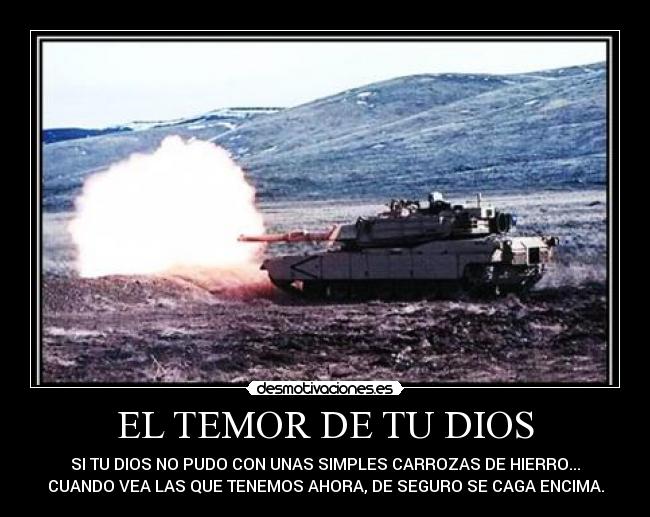 EL TEMOR DE TU DIOS - SI TU DIOS NO PUDO CON UNAS SIMPLES CARROZAS DE HIERRO...
CUANDO VEA LAS QUE TENEMOS AHORA, DE SEGURO SE CAGA ENCIMA.