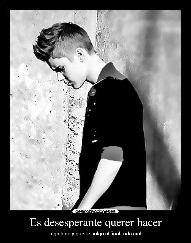 Es desesperante querer hacer - algo bien y que te salga al final todo mal.