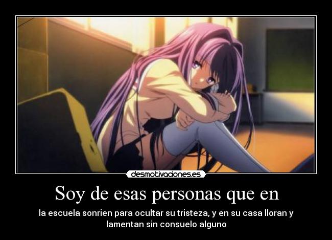 Soy de esas personas que en - la escuela sonrien para ocultar su tristeza, y en su casa lloran y
lamentan sin consuelo alguno