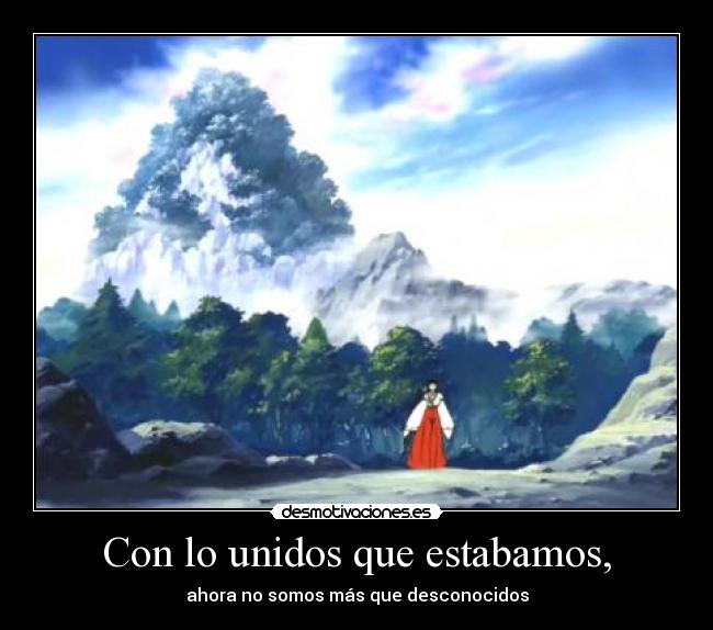 Con lo unidos que estabamos, - ahora no somos más que desconocidos