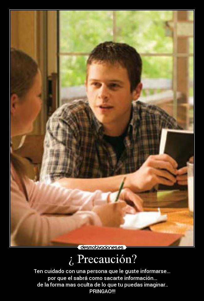¿ Precaución? - Ten cuidado con una persona que le guste informarse...
por que el sabrá como sacarte información...
de la forma mas oculta de lo que tu puedas imaginar..
PRINGAO!!!