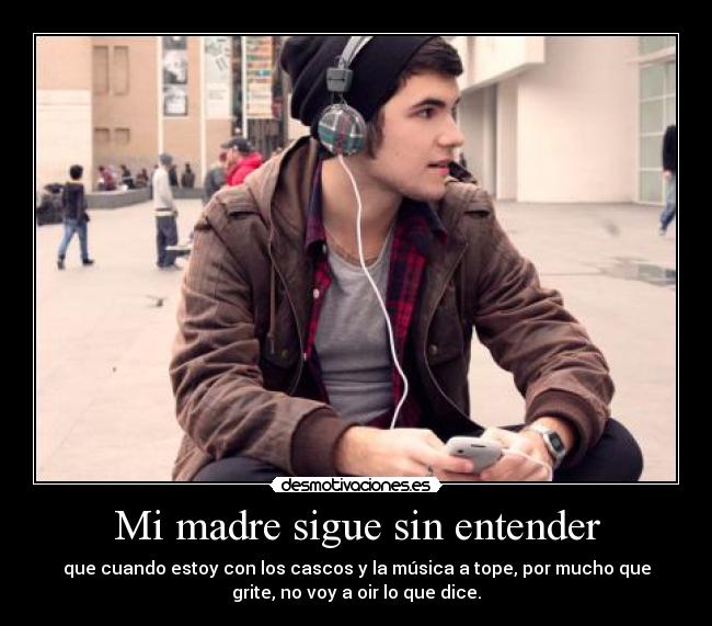 Mi madre sigue sin entender - que cuando estoy con los cascos y la música a tope, por mucho que
grite, no voy a oir lo que dice.