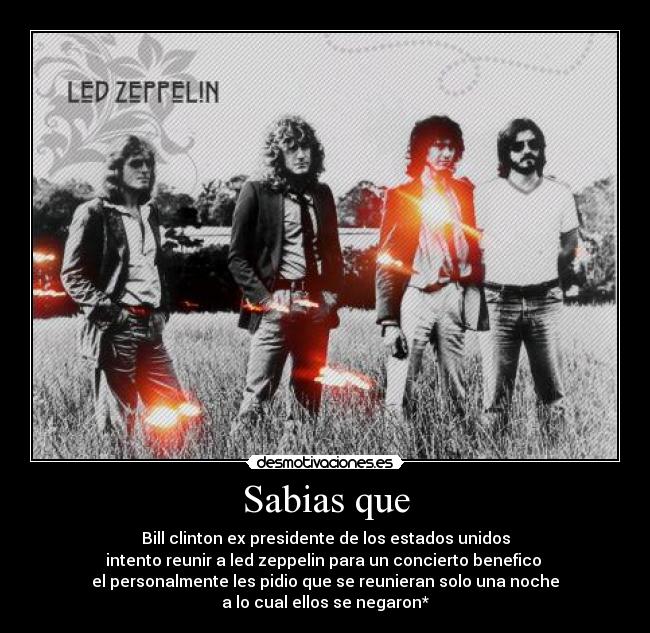 Sabias que - Bill clinton ex presidente de los estados unidos
intento reunir a led zeppelin para un concierto benefico 
el personalmente les pidio que se reunieran solo una noche
a lo cual ellos se negaron*