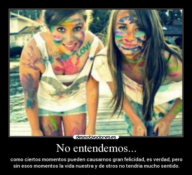 No entendemos... - como ciertos momentos pueden causarnos gran felicidad, es verdad, pero
sin esos momentos la vida nuestra y de otros no tendria mucho sentido.
