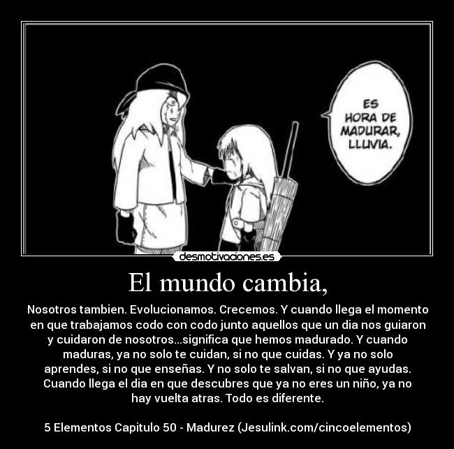 El mundo cambia, - Nosotros tambien. Evolucionamos. Crecemos. Y cuando llega el momento
en que trabajamos codo con codo junto aquellos que un dia nos guiaron
y cuidaron de nosotros...significa que hemos madurado. Y cuando
maduras, ya no solo te cuidan, si no que cuidas. Y ya no solo
aprendes, si no que enseñas. Y no solo te salvan, si no que ayudas.
Cuando llega el dia en que descubres que ya no eres un niño, ya no
hay vuelta atras. Todo es diferente.

5 Elementos Capitulo 50 - Madurez (Jesulink.com/cincoelementos)