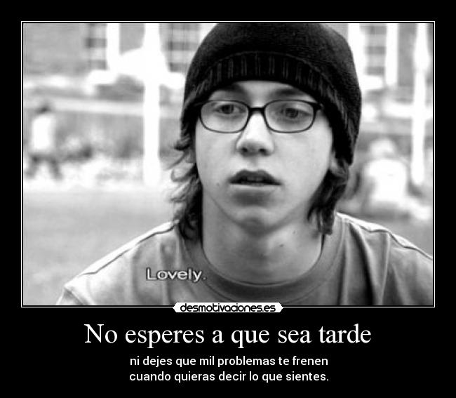 No esperes a que sea tarde - ni dejes que mil problemas te frenen
cuando quieras decir lo que sientes.