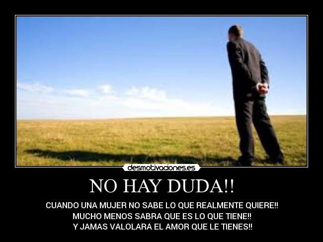 NO HAY DUDA!! - CUANDO UNA MUJER NO SABE LO QUE REALMENTE QUIERE!!
MUCHO MENOS SABRA QUE ES LO QUE TIENE!!
Y JAMAS VALOLARA EL AMOR QUE LE TIENES!!