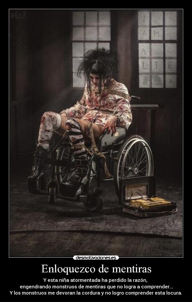 Enloquezco de mentiras - Y esta niña atormentada ha perdido la razón,
engendrando monstruos de mentiras que no logra a comprender...
Y los monstruos me devoran la cordura y no logro comprender esta locura.